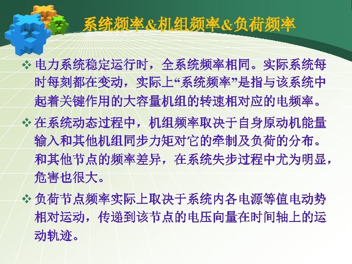 系统频率&机组频率&负荷频率 v 电力系统稳定运行时，全系统频率相同。实际系统每 时每刻都在变动，实际上“系统频率”是指与该系统中 起着关键作用的大容量机组的转速相对应的电频率。 v 在系统动态过程中，机组频率取决于自身原动机能量 输入和其他机组同步力矩对它的牵制及负荷的分布。 和其他节点的频率差异，在系统失步过程中尤为明显， 危害也很大。 v 负荷节点频率实际上取决于系统内各电源等值电动势 相对运动，传递到该节点的电压向量在时间轴上的运 动轨迹。