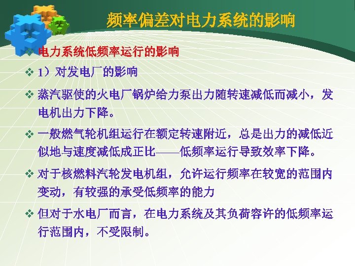 频率偏差对电力系统的影响 v 电力系统低频率运行的影响 v 1）对发电厂的影响 v 蒸汽驱使的火电厂锅炉给力泵出力随转速减低而减小，发 电机出力下降。 v 一般燃气轮机组运行在额定转速附近，总是出力的减低近 似地与速度减低成正比——低频率运行导致效率下降。 v 对于核燃料汽轮发电机组，允许运行频率在较宽的范围内 变动，有较强的承受低频率的能力
