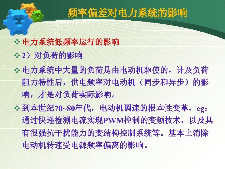 频率偏差对电力系统的影响 v 电力系统低频率运行的影响 v 2）对负荷的影响 v 电力系统中大量的负荷是由电动机驱使的，计及负荷 阻力特性后，供电频率对电动机（同步和异步）的影 响，才是对负荷实际影响。 v 到本世纪 70~80年代，电动机调速的根本性变革，eg： 通过快递检测电流实现PWM控制的变频技术，以及具 有很强抗干扰能力的变结构控制系统等。基本上消除