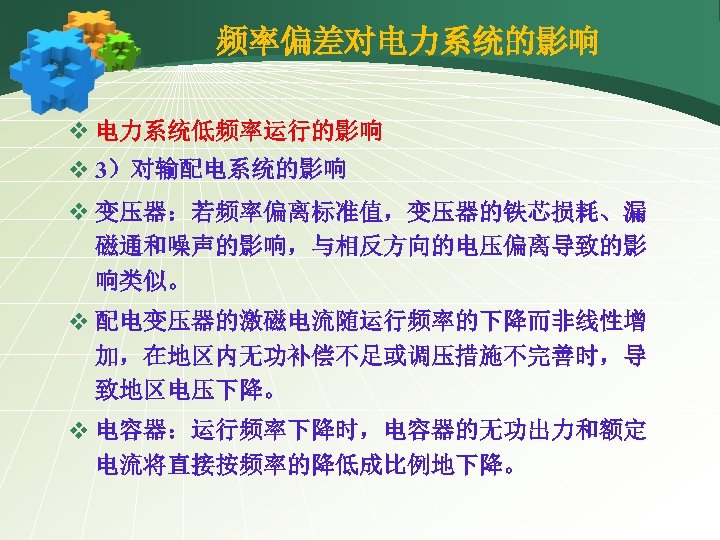频率偏差对电力系统的影响 v 电力系统低频率运行的影响 v 3）对输配电系统的影响 v 变压器：若频率偏离标准值，变压器的铁芯损耗、漏 磁通和噪声的影响，与相反方向的电压偏离导致的影 响类似。 v 配电变压器的激磁电流随运行频率的下降而非线性增 加，在地区内无功补偿不足或调压措施不完善时，导 致地区电压下降。 v