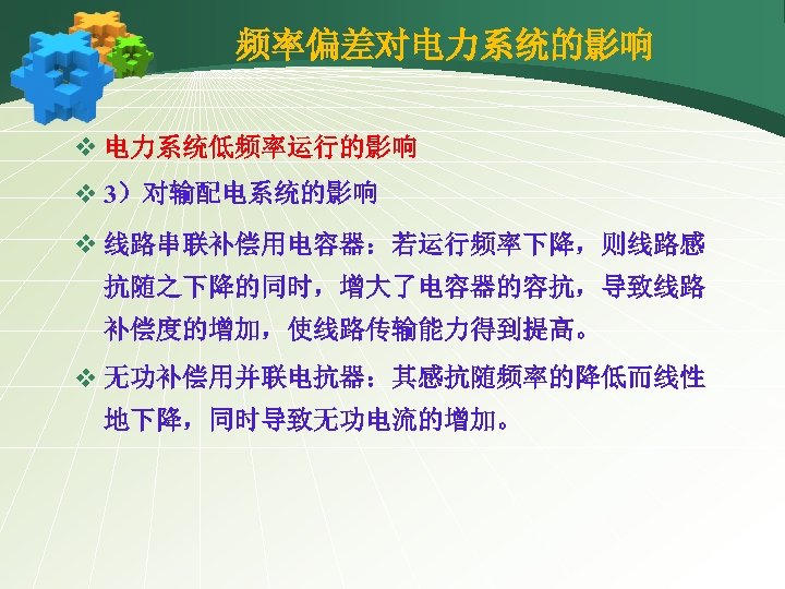 频率偏差对电力系统的影响 v 电力系统低频率运行的影响 v 3）对输配电系统的影响 v 线路串联补偿用电容器：若运行频率下降，则线路感 抗随之下降的同时，增大了电容器的容抗，导致线路 补偿度的增加，使线路传输能力得到提高。 v 无功补偿用并联电抗器：其感抗随频率的降低而线性 地下降，同时导致无功电流的增加。 