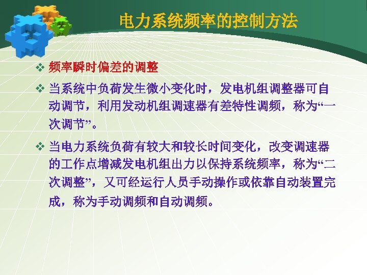 电力系统频率的控制方法 v 频率瞬时偏差的调整 v 当系统中负荷发生微小变化时，发电机组调整器可自 动调节，利用发动机组调速器有差特性调频，称为“一 次调节”。 v 当电力系统负荷有较大和较长时间变化，改变调速器 的 作点增减发电机组出力以保持系统频率，称为“二 次调整”，又可经运行人员手动操作或依靠自动装置完 成，称为手动调频和自动调频。 