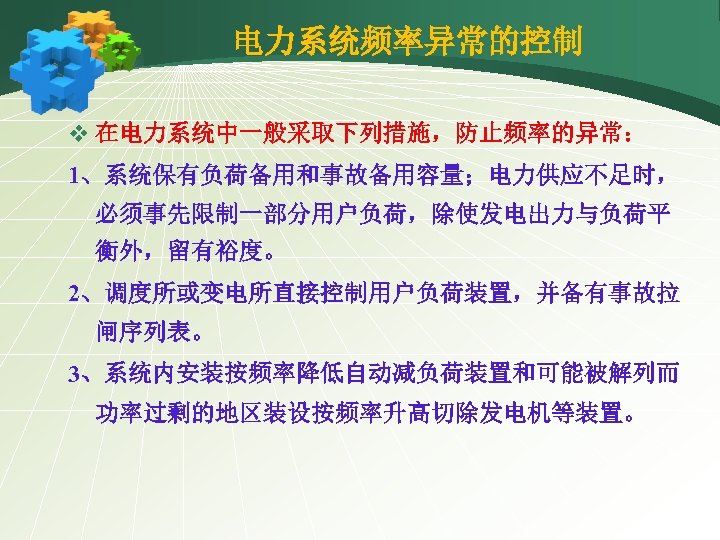 电力系统频率异常的控制 v 在电力系统中一般采取下列措施，防止频率的异常： 1、系统保有负荷备用和事故备用容量；电力供应不足时， 必须事先限制一部分用户负荷，除使发电出力与负荷平 衡外，留有裕度。 2、调度所或变电所直接控制用户负荷装置，并备有事故拉 闸序列表。 3、系统内安装按频率降低自动减负荷装置和可能被解列而 功率过剩的地区装设按频率升高切除发电机等装置。 