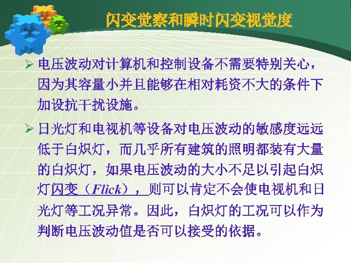 闪变觉察和瞬时闪变视觉度 Ø 电压波动对计算机和控制设备不需要特别关心， 因为其容量小并且能够在相对耗资不大的条件下 加设抗干扰设施。 Ø 日光灯和电视机等设备对电压波动的敏感度远远 低于白炽灯，而几乎所有建筑的照明都装有大量 的白炽灯，如果电压波动的大小不足以引起白炽 灯闪变（Flick），则可以肯定不会使电视机和日 光灯等 况异常。因此，白炽灯的 况可以作为 判断电压波动值是否可以接受的依据。