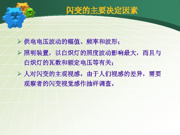 闪变的主要决定因素 Ø 供电电压波动的幅值、频率和波形； Ø 照明装置，以白炽灯的照度波动影响最大，而且与 白炽灯的瓦数和额定电压等有关； Ø 人对闪变的主观视感。由于人们视感的差异，需要 观察者的闪变视觉感作抽样调查。 