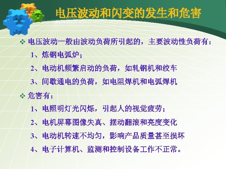 电压波动和闪变的发生和危害 v 电压波动一般由波动负荷所引起的，主要波动性负荷有： 1、炼钢电弧炉； 2、电动机频繁启动的负荷，如轧钢机和绞车 3、间歇通电的负荷，如电阻焊机和电弧焊机 v 危害有： 1、电照明灯光闪烁，引起人的视觉疲劳； 2、电机屏幕图像失真、摆动翻滚和亮度变化 3、电动机转速不均匀，影响产品质量甚至损坏 4、电子计算机、监测和控制设备 作不正常。 