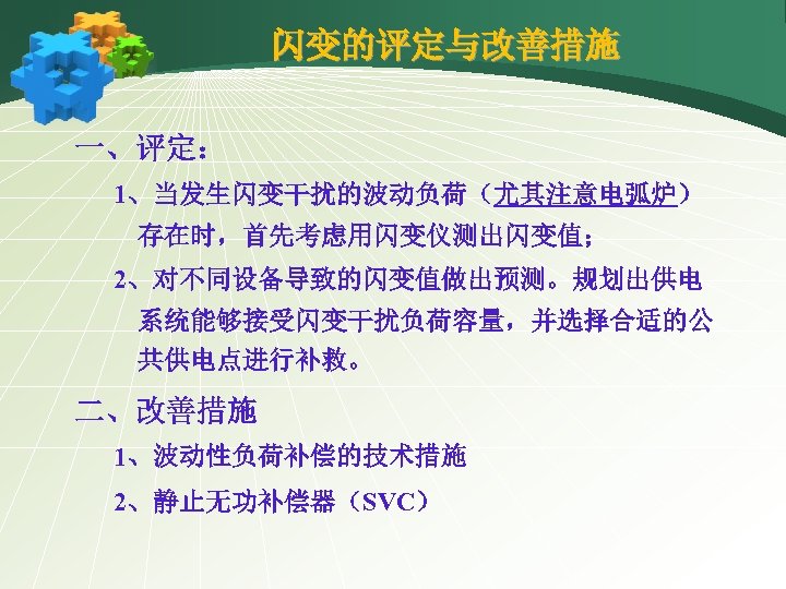 闪变的评定与改善措施 一、评定： 1、当发生闪变干扰的波动负荷（尤其注意电弧炉） 存在时，首先考虑用闪变仪测出闪变值； 2、对不同设备导致的闪变值做出预测。规划出供电 系统能够接受闪变干扰负荷容量，并选择合适的公 共供电点进行补救。 二、改善措施 1、波动性负荷补偿的技术措施 2、静止无功补偿器（SVC） 