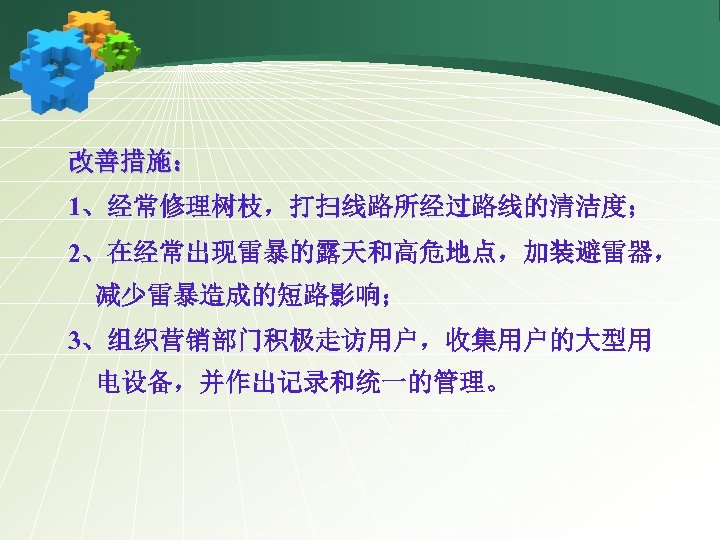 改善措施： 1、经常修理树枝，打扫线路所经过路线的清洁度； 2、在经常出现雷暴的露天和高危地点，加装避雷器， 减少雷暴造成的短路影响； 3、组织营销部门积极走访用户，收集用户的大型用 电设备，并作出记录和统一的管理。 
