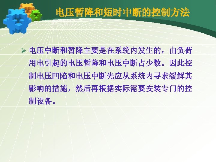 电压暂降和短时中断的控制方法 Ø 电压中断和暂降主要是在系统内发生的，由负荷 用电引起的电压暂降和电压中断占少数。因此控 制电压凹陷和电压中断先应从系统内寻求缓解其 影响的措施，然后再根据实际需要安装专门的控 制设备。 