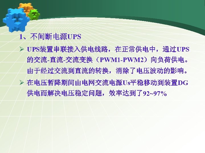 1、不间断电源UPS Ø UPS装置串联接入供电线路，在正常供电中，通过UPS 的交流-直流-交流变换（PWM 1 -PWM 2）向负荷供电。 由于经过交流到直流的转换，消除了电压波动的影响。 Ø 在电压暂降期间由电网交流电源Us平稳移动到装置DG 供电而解决电压稳定问题，效率达到了92~97% 