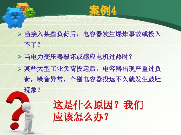 案例4 Ø 当接入某些负荷后，电容器发生爆炸事故或投入 不了？ Ø 当电力变压器毁坏或感应电机过热时？ Ø 某些大型 业负荷投运后，电容器出现严重过负 荷，噪音异常，个别电容器投运不久就发生鼓肚 现象？ 这是什么原因？我们 应该怎么办？ 