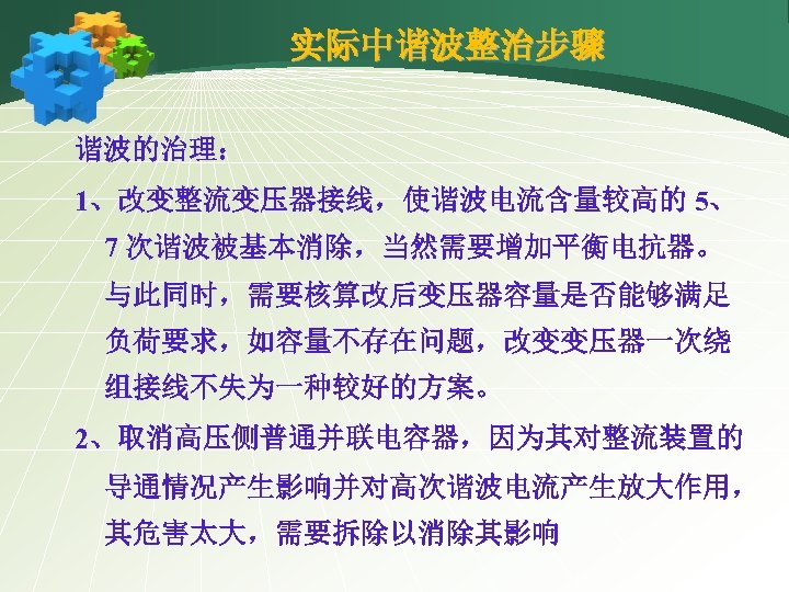实际中谐波整治步骤 谐波的治理： 1、改变整流变压器接线，使谐波电流含量较高的 5、 7 次谐波被基本消除，当然需要增加平衡电抗器。 与此同时，需要核算改后变压器容量是否能够满足 负荷要求，如容量不存在问题，改变变压器一次绕 组接线不失为一种较好的方案。 2、取消高压侧普通并联电容器，因为其对整流装置的 导通情况产生影响并对高次谐波电流产生放大作用， 其危害太大，需要拆除以消除其影响 