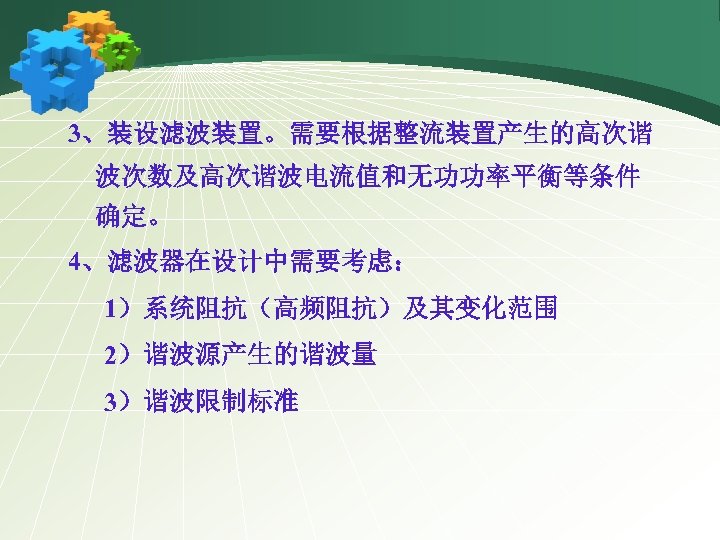 3、装设滤波装置。需要根据整流装置产生的高次谐 波次数及高次谐波电流值和无功功率平衡等条件 确定。 4、滤波器在设计中需要考虑： 1）系统阻抗（高频阻抗）及其变化范围 2）谐波源产生的谐波量 3）谐波限制标准 