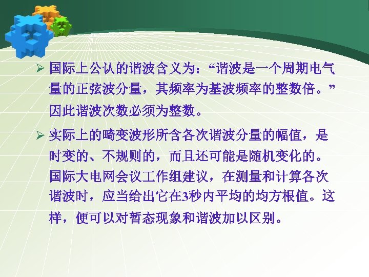 Ø 国际上公认的谐波含义为：“谐波是一个周期电气 量的正弦波分量，其频率为基波频率的整数倍。” 因此谐波次数必须为整数。 Ø 实际上的畸变波形所含各次谐波分量的幅值，是 时变的、不规则的，而且还可能是随机变化的。 国际大电网会议 作组建议，在测量和计算各次 谐波时，应当给出它在 3秒内平均的均方根值。这 样，便可以对暂态现象和谐波加以区别。 