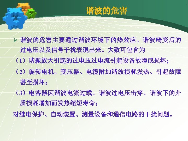 谐波的危害 Ø 谐波的危害主要通过谐波环境下的热效应、谐波畸变后的 过电压以及信号干扰表现出来。大致可包含为 （1）谐振放大引起的过电压过电流引起设备故障或损坏； （2）旋转电机、变压器、电缆附加谐波损耗发热、引起故障 甚至损坏； （3）电容器因谐波电流过载、谐波过电压击穿、谐波下的介 质损耗增加而发热缩短寿命； 对继电保护、自动装置、测量设备和通信电路的干扰问题。 