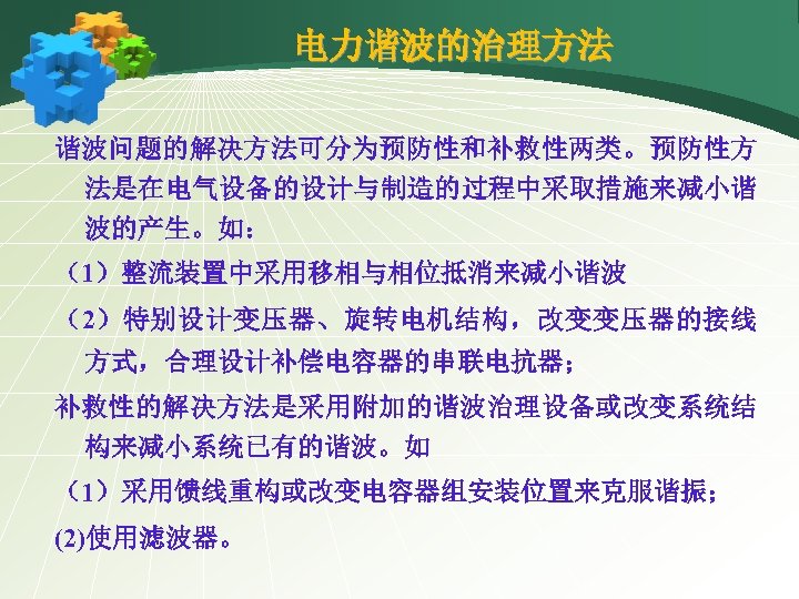 电力谐波的治理方法 谐波问题的解决方法可分为预防性和补救性两类。预防性方 法是在电气设备的设计与制造的过程中采取措施来减小谐 波的产生。如： （1）整流装置中采用移相与相位抵消来减小谐波 （2）特别设计变压器、旋转电机结构，改变变压器的接线 方式，合理设计补偿电容器的串联电抗器； 补救性的解决方法是采用附加的谐波治理设备或改变系统结 构来减小系统已有的谐波。如 （1）采用馈线重构或改变电容器组安装位置来克服谐振； (2)使用滤波器。 
