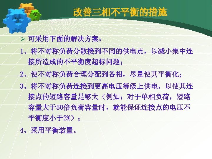 改善三相不平衡的措施 Ø 可采用下面的解决方案： 1、将不对称负荷分散接到不同的供电点，以减小集中连 接所造成的不平衡度超标问题； 2、使不对称负荷合理分配到各相，尽量使其平衡化； 3、将不对称负荷连接到更高电压等级上供电，以使其连 接点的短路容量足够大（例如：对于单相负荷，短路 容量大于50倍负荷容量时，就能保证连接点的电压不 平衡度小于2%）； 4、采用平衡装置。 