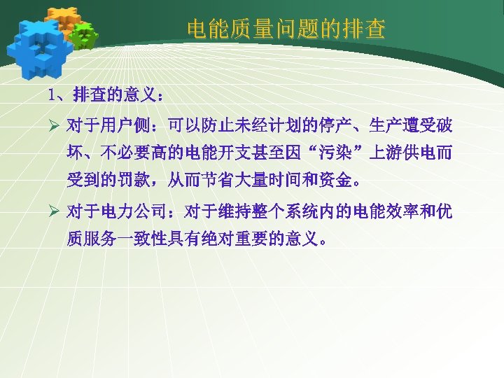 电能质量问题的排查 1、排查的意义： Ø 对于用户侧：可以防止未经计划的停产、生产遭受破 坏、不必要高的电能开支甚至因“污染”上游供电而 受到的罚款，从而节省大量时间和资金。 Ø 对于电力公司：对于维持整个系统内的电能效率和优 质服务一致性具有绝对重要的意义。 
