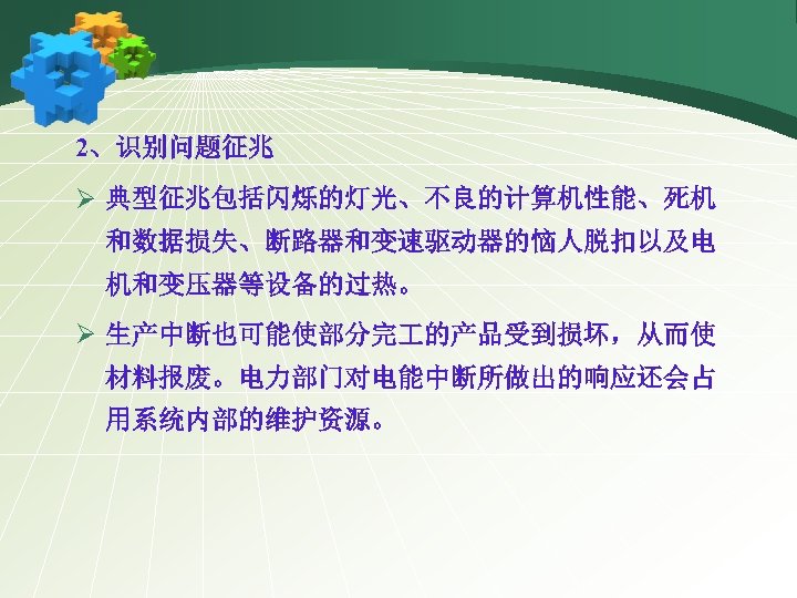 2、识别问题征兆 Ø 典型征兆包括闪烁的灯光、不良的计算机性能、死机 和数据损失、断路器和变速驱动器的恼人脱扣以及电 机和变压器等设备的过热。 Ø 生产中断也可能使部分完 的产品受到损坏，从而使 材料报废。电力部门对电能中断所做出的响应还会占 用系统内部的维护资源。 