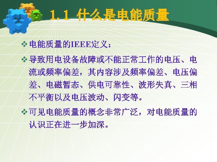 1. 1 什么是电能质量 v 电能质量的IEEE定义： v 导致用电设备故障或不能正常 作的电压、电 流或频率偏差，其内容涉及频率偏差、电压偏 差、电磁暂态、供电可靠性、波形失真、三相 不平衡以及电压波动、闪变等。 v 可见电能质量的概念非常广泛，对电能质量的 认识正在进一步加深。