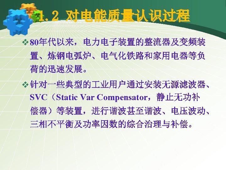 1. 2 对电能质量认识过程 v 80年代以来，电力电子装置的整流器及变频装 置、炼钢电弧炉、电气化铁路和家用电器等负 荷的迅速发展。 v 针对一些典型的 业用户通过安装无源滤波器、 SVC（Static Var Compensator，静止无功补 偿器）等装置，进行谐波甚至谐波、电压波动、