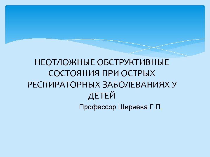 НЕОТЛОЖНЫЕ ОБСТРУКТИВНЫЕ СОСТОЯНИЯ ПРИ ОСТРЫХ РЕСПИРАТОРНЫХ ЗАБОЛЕВАНИЯХ У ДЕТЕЙ Профессор Ширяева Г. П. 