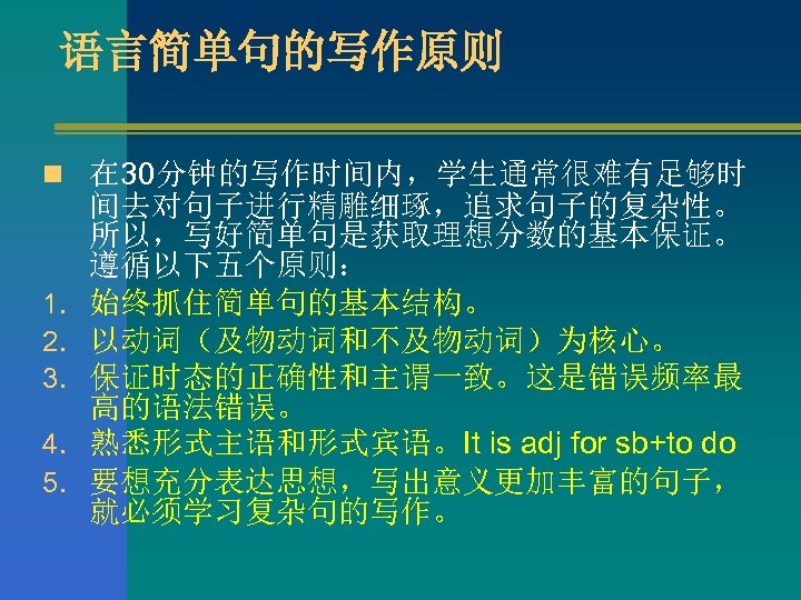 语言简单句的写作原则 n 在 30分钟的写作时间内，学生通常很难有足够时 1. 2. 3. 4. 5. 间去对句子进行精雕细琢，追求句子的复杂性。 所以，写好简单句是获取理想分数的基本保证。 遵循以下五个原则： 始终抓住简单句的基本结构。 以动词（及物动词和不及物动词）为核心。