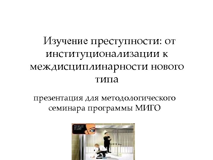 Изучение преступности: от институционализации к междисциплинарности нового типа презентация для методологического семинара программы МИГО