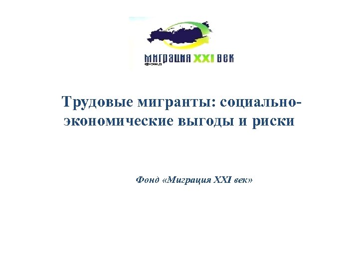 Трудовые мигранты: социальноэкономические выгоды и риски Фонд «Миграция XXI век» 