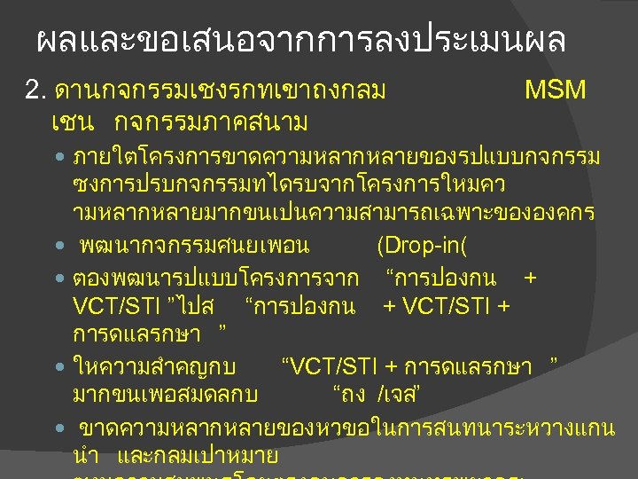 ผลและขอเสนอจากการลงประเมนผล 2. ดานกจกรรมเชงรกทเขาถงกลม เชน กจกรรมภาคสนาม MSM ภายใตโครงการขาดความหลากหลายของรปแบบกจกรรม ซงการปรบกจกรรมทไดรบจากโครงการใหมคว ามหลากหลายมากขนเปนความสามารถเฉพาะขององคกร พฒนากจกรรมศนยเพอน (Drop-in( ตองพฒนารปแบบโครงการจาก “การปองกน +