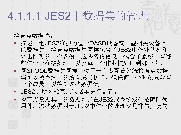 4. 1. 1. 1 JES 2中数据集的管理 检查点数据集： § 描述一组JES 2维护的位于DASD设备或一些相关设备上 的数据集。检查点数据集同样包含了JES 2中作业队列和 输出队列的一个备份，这些备份信息中包含了系统中有哪 些作业正在被处理，以及每一个作业被处理到哪一步。