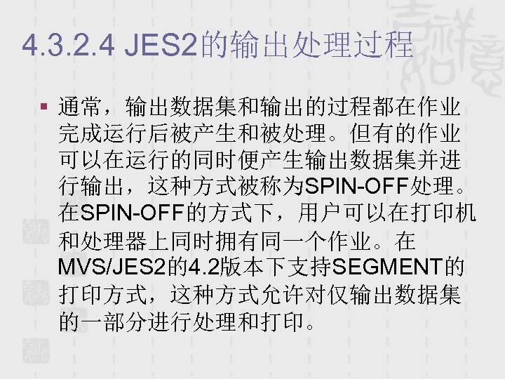 4. 3. 2. 4 JES 2的输出处理过程 § 通常，输出数据集和输出的过程都在作业 完成运行后被产生和被处理。但有的作业 可以在运行的同时便产生输出数据集并进 行输出，这种方式被称为SPIN-OFF处理。 在SPIN-OFF的方式下，用户可以在打印机 和处理器上同时拥有同一个作业。在 MVS/JES