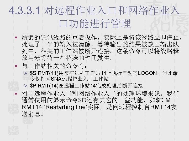 4. 3. 3. 1 对远程作业入口和网络作业入 口功能进行管理 § 所谓的通讯线路的重启操作，实际上是将该线路立即停止， 处理了一半的输入被清除，等待输出的结果被放回输出队 列中，相关的 作站被断开连接。这条命令可以将线路释 放用来等待一些特殊的时间发生。 § 与