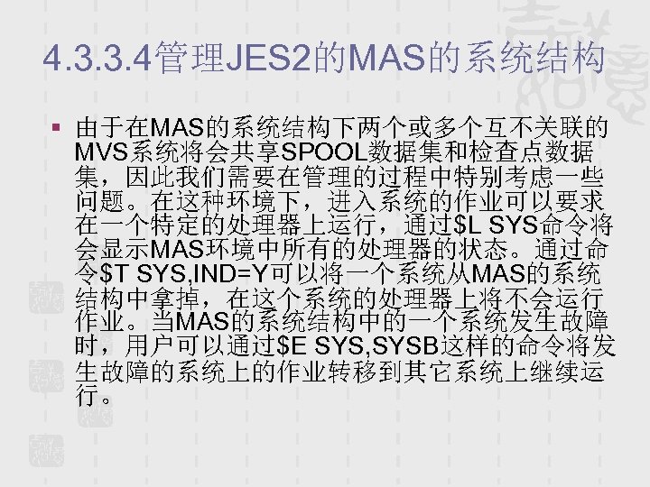4. 3. 3. 4管理JES 2的MAS的系统结构 § 由于在MAS的系统结构下两个或多个互不关联的 MVS系统将会共享SPOOL数据集和检查点数据 集，因此我们需要在管理的过程中特别考虑一些 问题。在这种环境下，进入系统的作业可以要求 在一个特定的处理器上运行，通过$L SYS命令将 会显示MAS环境中所有的处理器的状态。通过命 令$T