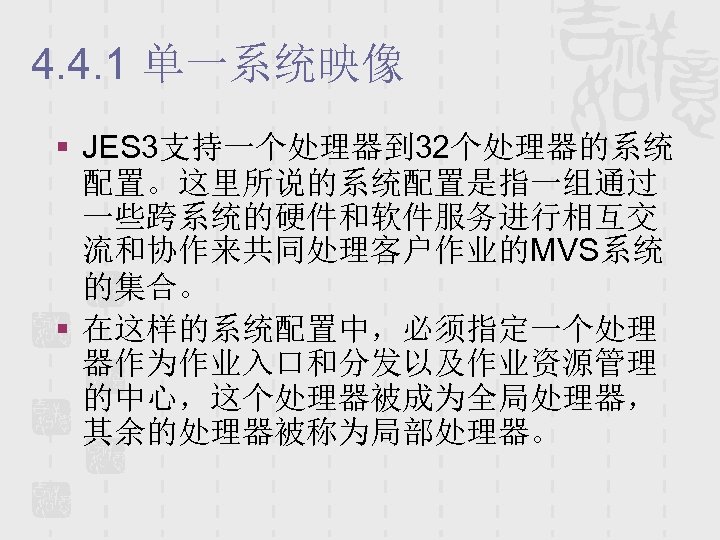 4. 4. 1 单一系统映像 § JES 3支持一个处理器到 32个处理器的系统 配置。这里所说的系统配置是指一组通过 一些跨系统的硬件和软件服务进行相互交 流和协作来共同处理客户作业的MVS系统 的集合。 § 在这样的系统配置中，必须指定一个处理