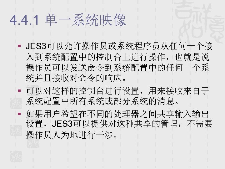 4. 4. 1 单一系统映像 § JES 3可以允许操作员或系统程序员从任何一个接 入到系统配置中的控制台上进行操作，也就是说 操作员可以发送命令到系统配置中的任何一个系 统并且接收对命令的响应。 § 可以对这样的控制台进行设置，用来接收来自于 系统配置中所有系统或部分系统的消息。 §