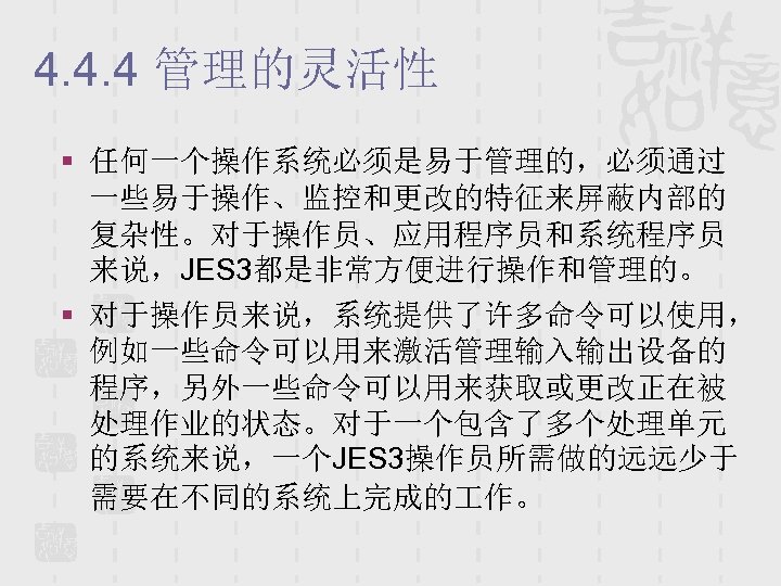 4. 4. 4 管理的灵活性 § 任何一个操作系统必须是易于管理的，必须通过 一些易于操作、监控和更改的特征来屏蔽内部的 复杂性。对于操作员、应用程序员和系统程序员 来说，JES 3都是非常方便进行操作和管理的。 § 对于操作员来说，系统提供了许多命令可以使用， 例如一些命令可以用来激活管理输入输出设备的 程序，另外一些命令可以用来获取或更改正在被