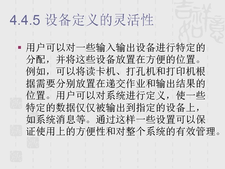 4. 4. 5 设备定义的灵活性 § 用户可以对一些输入输出设备进行特定的 分配，并将这些设备放置在方便的位置。 例如，可以将读卡机、打孔机和打印机根 据需要分别放置在递交作业和输出结果的 位置。用户可以对系统进行定义，使一些 特定的数据仅仅被输出到指定的设备上， 如系统消息等。通过这样一些设置可以保 证使用上的方便性和对整个系统的有效管理。 