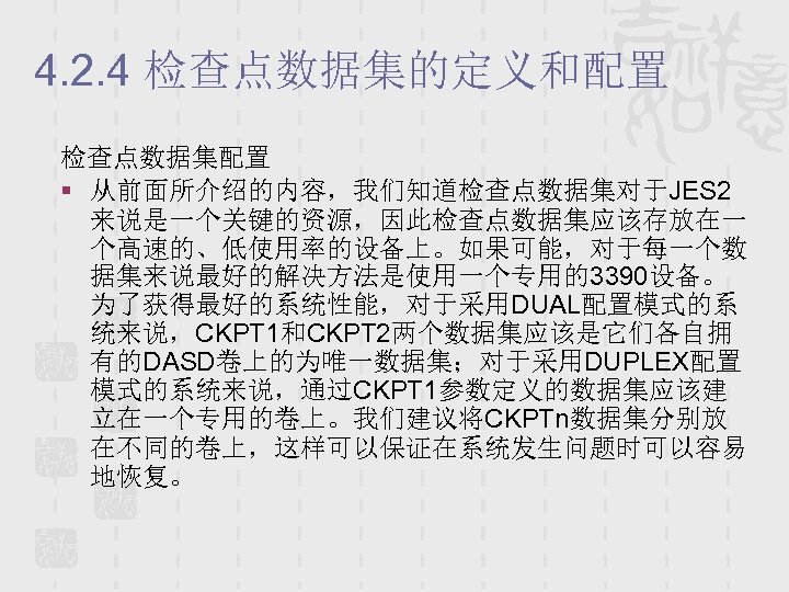 4. 2. 4 检查点数据集的定义和配置 检查点数据集配置 § 从前面所介绍的内容，我们知道检查点数据集对于JES 2 来说是一个关键的资源，因此检查点数据集应该存放在一 个高速的、低使用率的设备上。如果可能，对于每一个数 据集来说最好的解决方法是使用一个专用的3390设备。 为了获得最好的系统性能，对于采用DUAL配置模式的系 统来说，CKPT 1和CKPT