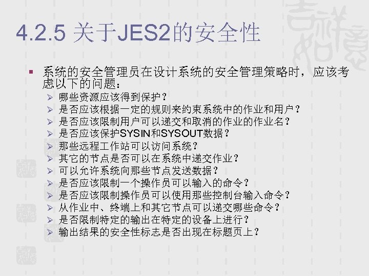 4. 2. 5 关于JES 2的安全性 § 系统的安全管理员在设计系统的安全管理策略时，应该考 虑以下的问题： Ø Ø Ø 哪些资源应该得到保护？ 是否应该根据一定的规则来约束系统中的作业和用户？ 是否应该限制用户可以递交和取消的作业的作业名？