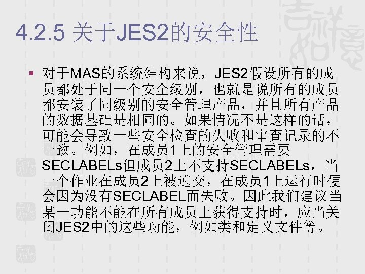 4. 2. 5 关于JES 2的安全性 § 对于MAS的系统结构来说，JES 2假设所有的成 员都处于同一个安全级别，也就是说所有的成员 都安装了同级别的安全管理产品，并且所有产品 的数据基础是相同的。如果情况不是这样的话， 可能会导致一些安全检查的失败和审查记录的不 一致。例如，在成员 1上的安全管理需要