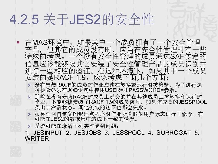 4. 2. 5 关于JES 2的安全性 § 在MAS环境中，如果其中一个成员拥有了一个安全管理 产品，但其它的成员没有时，应当在安全性管理时有一些 特殊的考虑。一个没有安全性管理的成员通过SAF传递的 信息应该能够被其它安装了安全性管理产品的成员识别并 进行一些相应的验证。在这种环境下，如果其中一个成员 安装的是RACF 1. 9，应该考虑下面几个方面：