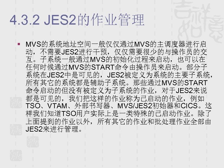 4. 3. 2 JES 2的作业管理 § MVS的系统地址空间一般仅仅通过MVS的主调度器进行启 动，不需要JES 2进行干预，仅仅需要很少的与操作员的交 互。子系统一般通过MVS的初始化过程来启动，也可以在 任何时候通过MVS的START命令由操作员来启动。部分子 系统在JES 2中是可见的，JES 2被定义为系统的主要子系统，