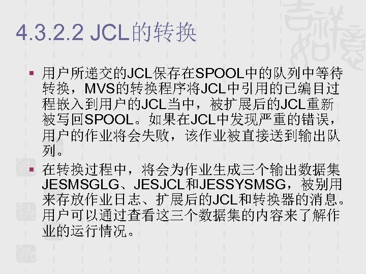 4. 3. 2. 2 JCL的转换 § 用户所递交的JCL保存在SPOOL中的队列中等待 转换，MVS的转换程序将JCL中引用的已编目过 程嵌入到用户的JCL当中，被扩展后的JCL重新 被写回SPOOL。如果在JCL中发现严重的错误， 用户的作业将会失败，该作业被直接送到输出队 列。 § 在转换过程中，将会为作业生成三个输出数据集