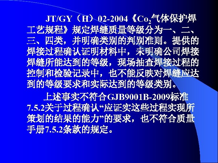 JT/GY（H）02 -2004《Co 2气体保护焊 艺规程》规定焊缝质量等级分为一、二、 三、四类，并明确类别的判别准则。提供的 焊接过程确认证明材料中，未明确公司焊接 焊缝所能达到的等级，现场抽查焊接过程的 控制和检验记录中，也不能反映对焊缝应达 到的等级要求和实际达到的等级类别。 上述事实不符合GJB 9001 B-2009标准 7. 5.