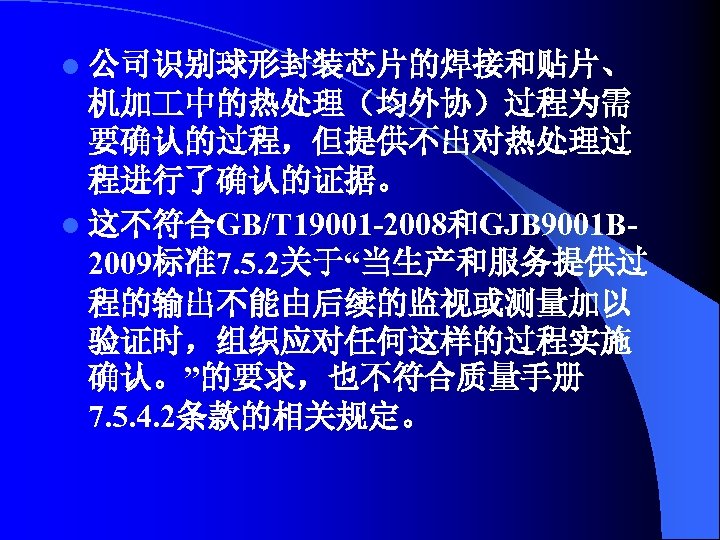 l 公司识别球形封装芯片的焊接和贴片、 机加 中的热处理（均外协）过程为需 要确认的过程，但提供不出对热处理过 程进行了确认的证据。 l 这不符合GB/T 19001 -2008和GJB 9001 B 2009标准7. 5.