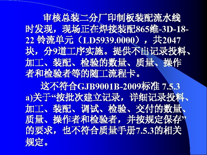 审核总装二分厂印制板装配流水线 时发现，现场正在焊接装配865维-3 D-1822 铃流单元（LD 5939. 0000），共 2047 块，分9道 序实施。提供不出记录投料、 加 、装配、检验的数量、质量、操作 者和检验者等的随 流程卡。 这不符合GJB