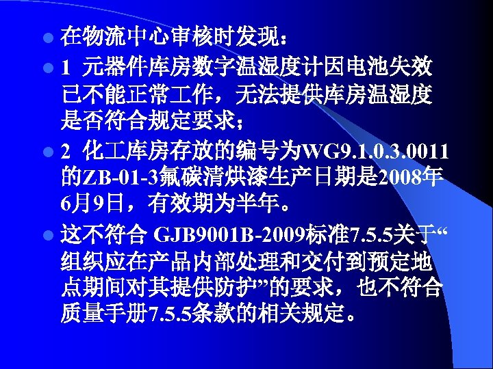 l 在物流中心审核时发现： l 1 元器件库房数字温湿度计因电池失效 已不能正常 作，无法提供库房温湿度 是否符合规定要求； l 2 化 库房存放的编号为WG 9. 1.