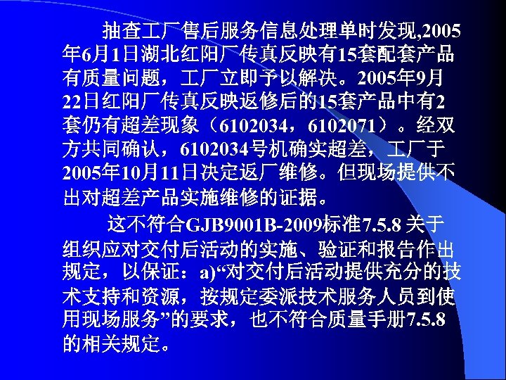 抽查 厂售后服务信息处理单时发现, 2005 年 6月1日湖北红阳厂传真反映有15套配套产品 有质量问题， 厂立即予以解决。2005年 9月 22日红阳厂传真反映返修后的15套产品中有2 套仍有超差现象（6102034，6102071）。经双 方共同确认，6102034号机确实超差， 厂于 2005年 10月11日决定返厂维修。但现场提供不