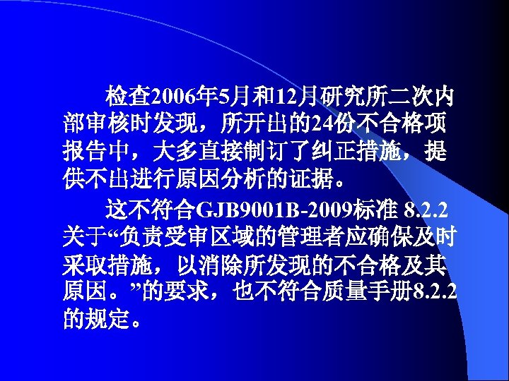 检查 2006年 5月和12月研究所二次内 部审核时发现，所开出的24份不合格项 报告中，大多直接制订了纠正措施，提 供不出进行原因分析的证据。 这不符合GJB 9001 B-2009标准 8. 2. 2 关于“负责受审区域的管理者应确保及时 采取措施，以消除所发现的不合格及其